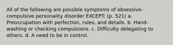 All of the following are possible symptoms of obsessive-compulsive personality disorder EXCEPT: (p. 521) a. Preoccupation with perfection, rules, and details. b. Hand-washing or checking compulsions. c. Difficulty delegating to others. d. A need to be in control.