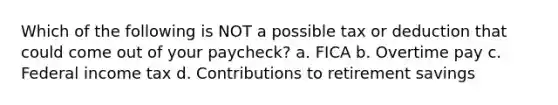 Which of the following is NOT a possible tax or deduction that could come out of your paycheck? a. FICA b. Overtime pay c. Federal income tax d. Contributions to retirement savings