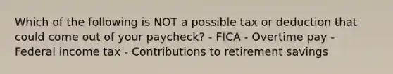 Which of the following is NOT a possible tax or deduction that could come out of your paycheck? - FICA - Overtime pay - Federal income tax - Contributions to retirement savings