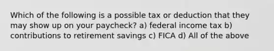 Which of the following is a possible tax or deduction that they may show up on your paycheck? a) federal income tax b) contributions to retirement savings c) FICA d) All of the above