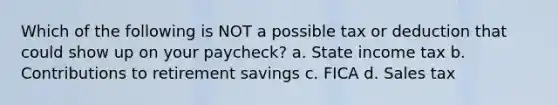 Which of the following is NOT a possible tax or deduction that could show up on your paycheck? a. State income tax b. Contributions to retirement savings c. FICA d. Sales tax