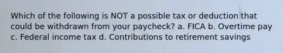 Which of the following is NOT a possible tax or deduction that could be withdrawn from your paycheck? a. FICA b. Overtime pay c. Federal income tax d. Contributions to retirement savings