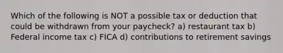 Which of the following is NOT a possible tax or deduction that could be withdrawn from your paycheck? a) restaurant tax b) Federal income tax c) FICA d) contributions to retirement savings