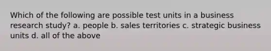 Which of the following are possible test units in a business research study? a. people b. sales territories c. strategic business units d. all of the above