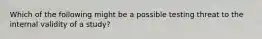 Which of the following might be a possible testing threat to the internal validity of a study?