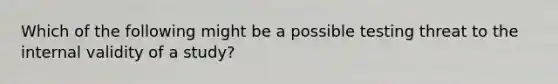 Which of the following might be a possible testing threat to the internal validity of a study?