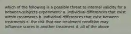 which of the following is a possible threat to internal validity for a between-subjects experiment? a. individual differences that exist within treatments b. individual differences that exist between treatments c. the risk that one treatment condition may influence scores in another treatment d. all of the above