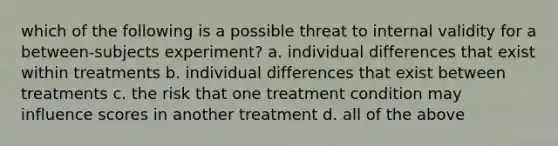 which of the following is a possible threat to internal validity for a between-subjects experiment? a. individual differences that exist within treatments b. individual differences that exist between treatments c. the risk that one treatment condition may influence scores in another treatment d. all of the above