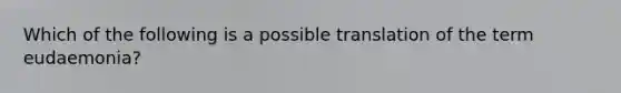 Which of the following is a possible translation of the term eudaemonia?