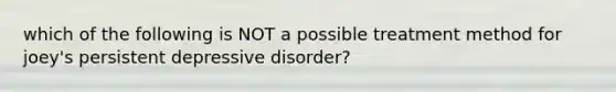 which of the following is NOT a possible treatment method for joey's persistent depressive disorder?