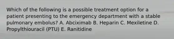 Which of the following is a possible treatment option for a patient presenting to the emergency department with a stable pulmonary embolus? A. Abciximab B. Heparin C. Mexiletine D. Propylthiouracil (PTU) E. Ranitidine