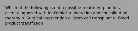 Which of the following is not a possible treatment plan for a client diagnosed with leukemia? a. Induction and consolidation therapy b. Surgical intervention c. Stem cell transplant d. Blood product transfusion