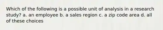 Which of the following is a possible unit of analysis in a research study? a. an employee b. a sales region c. a zip code area d. all of these choices