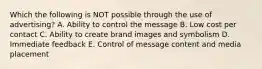 Which the following is NOT possible through the use of advertising? A. Ability to control the message B. Low cost per contact C. Ability to create brand images and symbolism D. Immediate feedback E. Control of message content and media placement