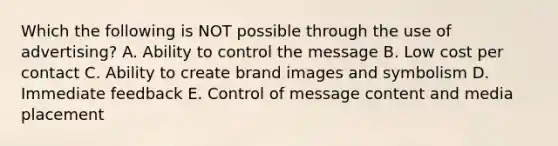 Which the following is NOT possible through the use of advertising? A. Ability to control the message B. Low cost per contact C. Ability to create brand images and symbolism D. Immediate feedback E. Control of message content and media placement