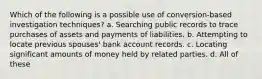 Which of the following is a possible use of conversion-based investigation techniques? a. Searching public records to trace purchases of assets and payments of liabilities. b. Attempting to locate previous spouses' bank account records. c. Locating significant amounts of money held by related parties. d. All of these