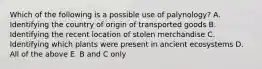 Which of the following is a possible use of palynology? A. Identifying the country of origin of transported goods B. Identifying the recent location of stolen merchandise C. Identifying which plants were present in ancient ecosystems D. All of the above E. B and C only