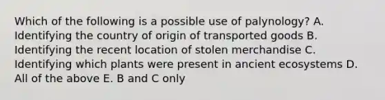 Which of the following is a possible use of palynology? A. Identifying the country of origin of transported goods B. Identifying the recent location of stolen merchandise C. Identifying which plants were present in ancient ecosystems D. All of the above E. B and C only