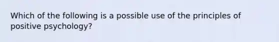 Which of the following is a possible use of the principles of positive psychology?