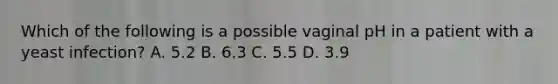 Which of the following is a possible vaginal pH in a patient with a yeast infection? A. 5.2 B. 6.3 C. 5.5 D. 3.9