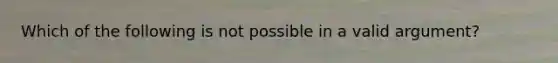 Which of the following is not possible in a valid argument?