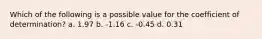 Which of the following is a possible value for the coefficient of determination? a. 1.97 b. -1.16 c. -0.45 d. 0.31