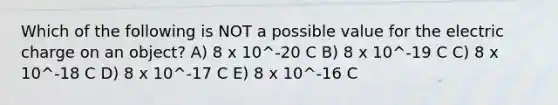 Which of the following is NOT a possible value for the electric charge on an object? A) 8 x 10^-20 C B) 8 x 10^-19 C C) 8 x 10^-18 C D) 8 x 10^-17 C E) 8 x 10^-16 C