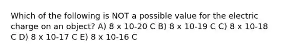 Which of the following is NOT a possible value for the electric charge on an object? A) 8 x 10-20 C B) 8 x 10-19 C C) 8 x 10-18 C D) 8 x 10-17 C E) 8 x 10-16 C