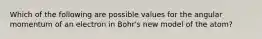 Which of the following are possible values for the angular momentum of an electron in Bohr's new model of the atom?