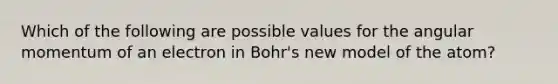 Which of the following are possible values for the angular momentum of an electron in Bohr's new model of the atom?