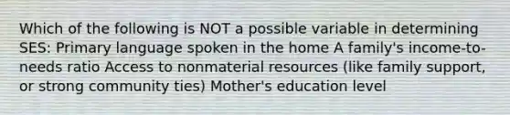 Which of the following is NOT a possible variable in determining SES: Primary language spoken in the home A family's income-to-needs ratio Access to nonmaterial resources (like family support, or strong community ties) Mother's education level