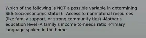 Which of the following is NOT a possible variable in determining SES (socioeconomic status): -Access to nonmaterial resources (like family support, or strong community ties) -Mother's education level -A family's income-to-needs ratio -Primary language spoken in the home