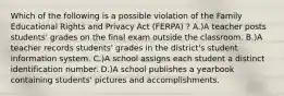 Which of the following is a possible violation of the Family Educational Rights and Privacy Act (FERPA) ? A.)A teacher posts students' grades on the final exam outside the classroom. B.)A teacher records students' grades in the district's student information system. C.)A school assigns each student a distinct identification number. D.)A school publishes a yearbook containing students' pictures and accomplishments.