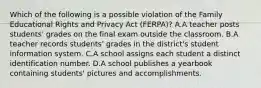 Which of the following is a possible violation of the Family Educational Rights and Privacy Act (FERPA)? A.A teacher posts students' grades on the final exam outside the classroom. B.A teacher records students' grades in the district's student information system. C.A school assigns each student a distinct identification number. D.A school publishes a yearbook containing students' pictures and accomplishments.