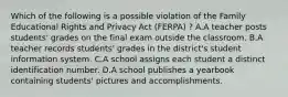 Which of the following is a possible violation of the Family Educational Rights and Privacy Act (FERPA) ? A.A teacher posts students' grades on the final exam outside the classroom. B.A teacher records students' grades in the district's student information system. C.A school assigns each student a distinct identification number. D.A school publishes a yearbook containing students' pictures and accomplishments.