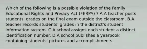 Which of the following is a possible violation of the Family Educational Rights and Privacy Act (FERPA) ? A.A teacher posts students' grades on the final exam outside the classroom. B.A teacher records students' grades in the district's student information system. C.A school assigns each student a distinct identification number. D.A school publishes a yearbook containing students' pictures and accomplishments.