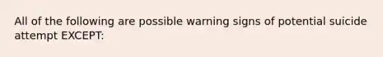 All of the following are possible warning signs of potential suicide attempt EXCEPT: