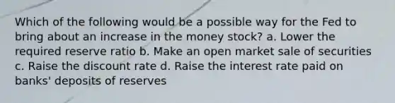 Which of the following would be a possible way for the Fed to bring about an increase in the money stock? a. Lower the required reserve ratio b. Make an open market sale of securities c. Raise the discount rate d. Raise the interest rate paid on banks' deposits of reserves