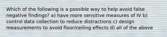 Which of the following is a possible way to help avoid false negative findings? a) have more sensitive measures of IV b) control data collection to reduce distractions c) design measurements to avoid floor/ceiling effects d) all of the above