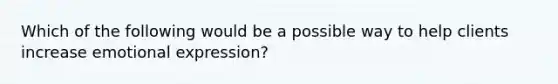 Which of the following would be a possible way to help clients increase emotional expression?