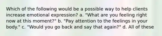 Which of the following would be a possible way to help clients increase emotional expression? a. ​"What are you feeling right now at this moment?" b. ​"Pay attention to the feelings in your body." c. ​"Would you go back and say that again?" d. ​All of these