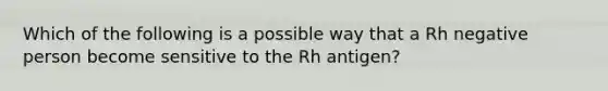 Which of the following is a possible way that a Rh negative person become sensitive to the Rh antigen?