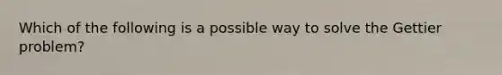 Which of the following is a possible way to solve the Gettier problem?