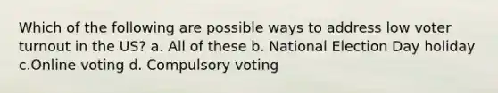 Which of the following are possible ways to address low voter turnout in the US? a. All of these b. National Election Day holiday c.Online voting d. Compulsory voting