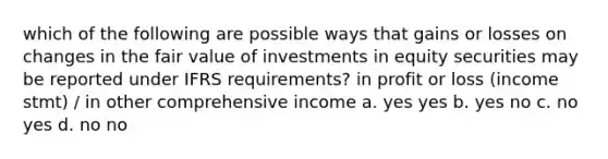 which of the following are possible ways that gains or losses on changes in the fair value of investments in equity securities may be reported under IFRS requirements? in profit or loss (income stmt) / in other comprehensive income a. yes yes b. yes no c. no yes d. no no