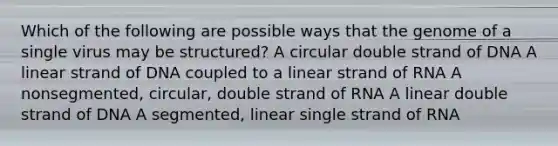 Which of the following are possible ways that the genome of a single virus may be structured? A circular double strand of DNA A linear strand of DNA coupled to a linear strand of RNA A nonsegmented, circular, double strand of RNA A linear double strand of DNA A segmented, linear single strand of RNA