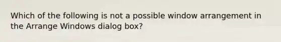 Which of the following is not a possible window arrangement in the Arrange Windows dialog box?