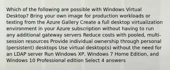 Which of the following are possible with Windows Virtual Desktop? Bring your own image for production workloads or testing from the Azure Gallery Create a full desktop virtualization environment in your Azure subscription without having to run any additional gateway servers Reduce costs with pooled, multi-session resources Provide individual ownership through personal (persistent) desktops Use virtual desktop(s) without the need for an LDAP server Run Windows XP, Windows 7 Home Edition, and Windows 10 Professional edition Select 4 answers