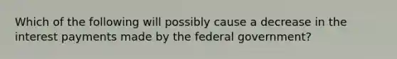 Which of the following will possibly cause a decrease in the interest payments made by the federal government?