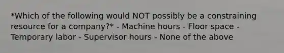 *Which of the following would NOT possibly be a constraining resource for a company?* - Machine hours - Floor space - Temporary labor - Supervisor hours - None of the above